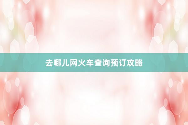 去哪儿网火车查询预订攻略